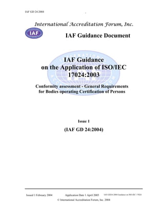 IAF GD 24:2004                                   .



      International Accreditation Forum, Inc.

                               IAF Guidance Document



                    IAF Guidance
            on the Application of ISO/IEC
                     17024:2003
       Conformity assessment - General Requirements
        for Bodies operating Certification of Persons




                                          Issue 1

                               (IAF GD 24:2004)




Issued 1 February 2004         Application Date 1 April 2005     IAF-GD24-2004 Guidance on ISO-IEC 17024

                         © International Accreditation Forum, Inc. 2004
 