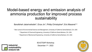 Model-based energy and emission analysis of
ammonia production for improved process
sustainability
Banafsheh Jabarivelisdeh1, Enze Jin1, Phillip Christopher2, Eric Masanet1,3
1 Bren school of Environmental Science and Management, University of California Santa Barbara, CA, USA
2 Department of Chemical Engineering, University of California Santa Barbara, CA, USA
3 Department of Mechanical Engineering, University of California Santa Barbara, CA, USA
IEA-ETSAP Workshop
December 1st - 2022
 