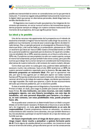 Unidad 2 ----- 10
Daniel Prieto Castillo
08 - Planificación, seguimiento y evaluación de proyectos
Instituto de Formación Docente de Virtual Educa
posible esa interactividad sin entrar en contradicciones con lo que permite la
institución. Y si tenemos negada toda posibilidad institucional de movernos en
lo digital, habrá que pensar en alternativas personales, desde blogs hasta ma-
teriales distribuidos en cd…
El diagnóstico nos muestra el suelo que pisamos y los márgenes de mo-
vimiento que tenemos, sin cerrar nunca el camino a las innovaciones que po-
demos proponer siempre en diálogo con nuestro contexto institucional. Es el
momento de la prospectiva, de lo que significa pensar futuro.
Lo ideal y lo posible
Uno de los recursos más apasionantes de la prospectiva es el método de
escenarios orientado a imaginar futuros hacia los cuales dirigir las acciones. La
palabra es muy interesante: se trata de sacar a escena algo dentro de determi-
nado tiempo. Doy un ejemplo personal: en el postgrado en Docencia Univer-
sitaria que dirijo, y del cual les hablé en mi presentación, planteamos en 1994
un escenario que decía así: hacia el 2002 nuestra Universidad tendrá un 50%
de su personal académico capacitado para la docencia. En aquel año contába-
mos con alrededor de un 20%, sacamos a escena, en un futuro a ocho años, un
30% más. Cumplimos con ese propósito (no sólo con nuestro aporte, aunque
el mismo fue fundamental, porque también hubo otros cursos), pero para ello
tuvimos que trabajar duro y tomar siempre en consideración las limitaciones y
alternativas de nuestra institución y del contexto de nuestra ciudad y del país.
Como dicen que soñar no cuesta gran cosa, pudimos haber planteado un
escenario mucho más ambicioso: hacia el año 2002 tendremos un 80% de
nuestro personal académico capacitado para la docencia. En ese caso, hu-
biéramos propuesto un escenario ideal. ¿Por qué no apuntamos más
alto, por qué no nos jugamos por un ideal para aspirar con todas nuestras
fuerzas a él? Porque las condiciones de nuestra institución, del contexto local y
nacional, de la forma de trabajo de nuestros colegas, nos decían que intentaría-
mos algo imposible. De modo que optamos, a partir de ese reconocimiento
del suelo que entonces pisábamos, por un escenario posible.
Es éste el sentido del juego entre el diagnóstico y la previsión de un futuro.
Primero el ideal, sin duda, pero luego lo posible para avanzar siempre sobre
bases firmes. En esta institución, con estos recursos, con este modelo
pedagógico vigente, con esta historia tecnológica, con este tipo de
estudiante, con este personal disponible para lanzarse a la empre-
sa, en este contexto, con estas posibilidades mías, puedo proyectar
hasta allá.
No se puede sacar a escena en un determinado futuro un ideal o una posi-
bilidad, sin la información necesaria. El diseño de un futuro es un acto de liber-
tad y de imaginación, sin duda, pero fundamentalmente es un acto de
responsabilidad. Cuando proponemos futuros en educación, no estamos
involucrándonos sólo nosotros como docentes, sino que también llevamos a
las y los estudiantes a participar en esa formulación de un tipo de mañana, por
humilde que sea.
Un futuro improvisado corre el riesgo de durar poco y corre otro
riesgo mayor: durar mucho y perjudicar a quienes formarán parte
de él. Como alguno de ustedes planteó en sus análisis, nos movemos en este
tema en el terreno de la ética, porque ella tiene que ver con las consecuencias
 