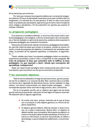 Unidad 2 ----- 11
Daniel Prieto Castillo
08 - Planificación, seguimiento y evaluación de proyectos
Instituto de Formación Docente de Virtual Educa
de las decisiones que tomamos.
Por todo eso, tampoco la prospectiva debiera ser una tarea de navegan-
tes solitarios. El futuro es demasiado importante como para confiarlo sólo a la
imaginación y la voluntad de una sola persona. Si bien en este curso tocará
hacer un proyecto por participante, aspiramos que el mismo reúna miradas de
otros colegas y estudiantes, a fin de sustentarlo con aportes que superen el
enfoque individual.
La propuesta pedagógica
Si ya tenemos un problema definido, si reunimos información sobre cues-
tiones pedagógicas y tecnológicas, si hemos caracterizado a las y los estudian-
tes, si hemos realizado un ejercicio de escenarios, podemos ahora expresar la
propuesta pedagógica que sostendrá el proyecto.
Este punto es fundamental, ¿dónde nos situamos, pedagógicamente hablan-
do, para dar todos los pasos que incluye un proyecto, cuando se orienta a la
acción a través de propuesta de objetivos, la anticipación de resultados espe-
rados, la previsión de los aspectos operativos, la evaluación, el seguimien-
to…?
Tienen ustedes para hacer la propuesta pedagógica todos sus estudios y
experiencias personales y todo lo visto y compartido en este postgrado. Se
trata de proponer la base que sostendrá todo el edificio, la base
pedagógica. Lo que equivale a decir: ¿desde qué concepción del
aprendizaje trabajaremos?
Optar por determinado paradigma tiene consecuencias para todo lo que
se proyecta y para la práctica una vez que se concrete lo proyectado.
Y los necesarios objetivos
Todo el camino esbozado a lo largo de este documento, apunta a propo-
ner por fin un objetivo o un conjunto de ellos. Bien, tenemos claro un proble-
ma, hemos ido y regresado de alternativas futuras, hemos realizado un diag-
nóstico, nos hemos comprometido con determinadas estrategias…, ahora
corresponde expresar tanto recorrido en algo preciso, claro, convincente.
No es mi propósito escribir acá un objetivo para alguno de los temas
que les venimos proponiendo, cada quien lo hará según el trayecto recorrido.
Me detendré sólo en algunas sugerencias:
Es mucho más claro, preciso, ilustrativo de lo que se busca
con un proyecto un solo objetivo general y un mínimo de ob-
jetivos específicos.
El objetivo general debería referirse siempre a seres huma-
nos, no a cosas o instituciones. Quiero decir: un objetivo no
debería señalar que el propósito del proyecto es elaborar un
entorno virtual para determinados estudiantes. El entorno vir-
tual es un instrumento, la clave es más profunda, se refiere a
aprendizajes, a oportunidades de colaboración, a conocimien-
tos…
 