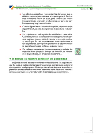 Unidad 2 ----- 12
Daniel Prieto Castillo
08 - Planificación, seguimiento y evaluación de proyectos
Instituto de Formación Docente de Virtual Educa
Los objetivos específicos representan los elementos que se
deberán construir para concretar el objetivo general. Tendre-
mos un entorno virtual, sin duda, pero también una red de
interaprendizaje, y también producciones por parte de las y
los docentes y las y los estudiantes…
Cuando alguien lee un conjunto de objetivos, aspiramos a que
diga al final: ah, es esto. Compromiso de claridad al redactar-
los.
Un objetivo marca el espacio de actividades a desarrollar.
Cuando se plantean acciones desmesuradas para una sola per-
sona o para un grupo, a poco de navegar el proyecto comien-
za a naufragar. Sin caer en un excesivo estrechamiento de lo
que se pretende, corresponde plantear en el objetivo lo que
se quiere hacer basado en lo que se puede hacer.
Por todo eso, necesitamos tiempo para pensar y redactar los
objetivos de un proyecto. Tiempo de reflexión, de revisión
de lo diagnosticado, de preguntas al escenario…
Y el tiempo es nuestra condición de posibilidad
Llegamos al cierre de este documento correspondiente a la segunda uni-
dad del curso, la cual se extenderá por tres semanas. Es importante sostener el
ritmo previsto en el programa. El tiempo pasa y los trabajos se acumulan, es
preferible en estos sistemas educativos dedicar las horas necesarias semana a
semana, para llegar con una maduración de conceptos y procedimientos.
 