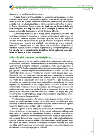 Unidad 2 ----- 4
Daniel Prieto Castillo
08 - Planificación, seguimiento y evaluación de proyectos
Instituto de Formación Docente de Virtual Educa
determina y la justificación de la misma…
A poco de caminar (he realizado ese ejercicio muchas veces en muchas
instituciones de mi país y de otros de la región) comienzan las lagunas, que van
desde quienes no pueden identificar las materias desarrolladas en el mismo
período de la suya, hasta aquellos que no tienen información sobre el currícu-
lo. Pocos salen airosos de esa práctica, es decir, pocos tienen la informa-
ción completa del espacio en el cual trabajan y dentro del cual
pasan a menudo buena parte de su tiempo laboral.
¿Generalizo? Para nada en el marco de mis experiencias, que han sido
muchas y continúan. Es cierto que se registran cambios, pero no son pocos los
casos en los cuales ese esquema de trabajo sigue vivo, lo que lleva a plantear
que son muchas las situaciones en que los docentes manejan un mínimo de
información con respecto a la totalidad y complejidad de una organización
educativa. Y hay que decir, con toda fuerza, que esa totalidad influye directa-
mente en nuestra práctica cotidiana de promover y acompañar aprendizajes.
No es sólo con el conocimiento disciplinar como podemos sacar ade-
lante un buen proceso educativo.
Más allá del modelo unidisciplinar
Quien puso en crisis ese modelo unidisciplinar, concentrado sólo en la in-
formación en torno a una parcela del saber, fue la vieja educación a distancia y
quien terminó de hacerlo estallar, en un vértigo que no ha cesado a partir de la
década de 1990, fue la nueva educación a distancia sustentada por las tecnolo-
gías digitales. Lo vienen experimentando ustedes en su práctica cotidiana y en
este Postgrado en entornos virtuales. Un entorno virtual, colegas, es un espa-
cio mucho más rico y complejo que una asignatura, aunque en el mismo se
trabaje con una sola materia. Porque para echarlo a andar es preciso salirse de
ese rincón de la organización en el cual nos mantuvimos por décadas, para
asomarnos a un conocimiento de nuestros estudiantes, para dialogar con gente
especializada en informática, para preguntarle al currículo si podemos tomar
determinada iniciativa en lo que a evaluación se refiere, para reconocer las
reglamentaciones vigentes a escala de toda la universidad a fin de ver si es
posible abrir, dentro de la estructura de una carrera, una página web, para
comunicarnos con otros colegas que podrían interesarse en participar en de-
terminado entorno de aprendizaje…
Y todo esto se expresa en información, sin duda, pero también en comuni-
cación, porque la base es en nuestro campo de acción la interacción con seres
humanos, el interaprendizaje en todas direcciones, además de lo que significa
recurrir a documentos escritos y a otros materiales.
El viejo lugar de nuestro trabajo no nos alcanza, ha estallado en pedazos y
si nos mantenemos en sus precarios límites poco y nada podemos hacer para
promover y acompañar los aprendizajes de nuestras y nuestros estudiantes.
Necesitamos información del contexto institucional en el cual nos movemos,
del contexto de nuestra carrera, del modelo pedagógico en el cual estamos
insertos, de lo que viene sucediendo con las innovaciones tecnológicas en nues-
tro ámbito de trabajo, de cómo son nuestras y nuestros alumnos, qué traen
con ellos, qué virtudes para aprender, qué carencias…; necesitamos conocer
el suelo que pisamos para proyectar desde él.
 