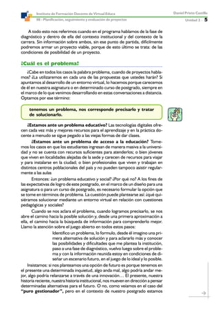 Unidad 2 ----- 5
Daniel Prieto Castillo
08 - Planificación, seguimiento y evaluación de proyectos
Instituto de Formación Docente de Virtual Educa
A todo esto nos referimos cuando en el programa hablamos de la fase de
diagnóstico y dentro de ella del contexto institucional y del contexto de la
carrera. Sin información sobre ambos, sin ese punto de partida, difícilmente
podremos armar un proyecto viable, porque de esto último se trata: de las
condiciones de posibilidad de un proyecto.
¿Cuál es el problema?
¿Cabe en todos los casos la palabra problema, cuando de proyectos habla-
mos? ¿La utilizaremos en cada una de las propuestas que ustedes harán? Si
apuntamos al desarrollo de un entorno virtual, lo hacemos porque carecemos
de él en nuestra asignatura o en determinado curso de postgrado, siempre en
el marco de lo que venimos desarrollando en estas conversaciones a distancia.
Optamos por ese término:
tenemos un problema, nos corresponde precisarlo y tratar
de solucionarlo.
¿Estamos ante un problema educativo? Las tecnologías digitales ofre-
cen cada vez más y mejores recursos para el aprendizaje y en la práctica do-
cente a menudo se sigue pegado a las viejas formas de dar clases.
¿Estamos ante un problema de acceso a la educación? Tome-
mos los casos en que los estudiantes ingresan de manera masiva a la universi-
dad y no se cuenta con recursos suficientes para atenderlos; o bien jóvenes
que viven en localidades alejadas de la sede y carecen de recursos para viajar
y para instalarse en la ciudad; o bien profesionales que viven y trabajan en
distintos centros poblacionales del país y no pueden tampoco asistir regular-
mente a las aulas
Entonces: ¿un problema educativo y social? ¿Por qué no? A los fines de
las expectativas de logro de este postgrado, en el marco de un diseño para una
asignatura o para un curso de postgrado, es necesario formular la opción que
se tome en términos de problema. La cuestión puede plantearse así: ¿qué qui-
siéramos solucionar mediante un entorno virtual en relación con cuestiones
pedagógicas y sociales?
Cuando se nos aclara el problema, cuando logramos precisarlo, se nos
abre el camino hacia la posible solución y, desde una primera aproximación a
ella, el camino hacia la búsqueda de información para comprenderlo mejor.
Llamo la atención sobre el juego abierto en todos estos pasos:
Identifico un problema, lo formulo, desde él imagino una pri-
mera alternativa de solución y para aclararlo más y conocer
las posibilidades y dificultades que me plantea la institución,
paso a una fase de diagnóstico, vuelvo luego sobre el proble-
ma y con la información reunida estoy en condiciones de di-
señar un escenario futuro, en el juego de lo ideal y lo posible.
Insistamos: si nos planteamos una opción de futuro es porque tenemos en
el presente una determinada inquietud, algo anda mal, algo podría andar me-
jor, algo podría relanzarse a través de una innovación… El presente, nuestra
historia reciente, nuestra historia institucional, nos mueven en dirección a pensar
determinadas alternativas para el futuro. O no, como veíamos en el caso del
“puro gestionador”, pero en el contexto de nuestro postgrado estamos
 