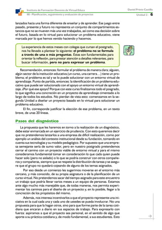Unidad 2 ----- 6
Daniel Prieto Castillo
08 - Planificación, seguimiento y evaluación de proyectos
Instituto de Formación Docente de Virtual Educa
lanzados hacia una forma diferente de enseñar y de aprender. Ese juego entre
pasado, presente y futuro no representa un conjunto de compartimentos es-
tancos que no se mueven más una vez trabajados, así como esa decisión sobre
el futuro, basada en lo virtual para solucionar un problema educativo, viene
marcada por lo que hemos venido haciendo y hacemos.
La experiencia de estos meses con colegas que cursan el postgrado,
nos ha llevado a plantear lo siguiente: el problema no se formula
a través de una o más preguntas. Éstas son fundamentales para
orientar la reflexión, para prestar atención a detalles relevantes, para
buscar información, pero no para expresar un problema.
Recomendación, entonces: formular el problema de manera clara; alguien,
algún sector de la institución educativa (un curso, una carrera…) tiene un pro-
blema; el problema es tal y se lo puede solucionar con un entorno virtual de
aprendizaje. Punto de partida, entonces: la identificación de un problema edu-
cativo que puede ser solucionado con el apoyo un entorno virtual de aprendi-
zaje. ¿Por qué ese apoyo? Porque con este curso finalizamos todo el posgrado,
lo que significa una concreción en un proyecto de aprendizaje cimentado a lo
largo de todos los estudios. No pierdan de vista esto: comenzamos en la se-
gunda Unidad a diseñar un proyecto basado en lo virtual para solucionar un
problema educativo.
El fin, corresponde justificar la elección de ese problema, en un texto
breve, de unas 20 líneas.
Pasos del diagnóstico
La propuesta que les haremos en torno a la realización de un diagnóstico,
debe estar enmarcada en un ejercicio de prudencia. Con esto queremos decir
que no pretendemos lanzarlos a una empresa de difícil realización, como por
ejemplo un análisis del contexto institucional desde su fundación, tomando en
cuenta sus tecnologías y su modelo pedagógico. Por supuesto que una empre-
sa semejante sería de sumo valor, pero en nuestro postgrado pretendemos
cerrar el camino con un proyecto viable de entorno virtual y para el mismo
consideramos fundamental tomar en consideración lo que cada quien puede
hacer solo (pero no aislado) o lo que se podría construir con otros compañe-
ros y compañeras, siempre que se respete la distribución de tareas y se asegu-
re que el grupo no quedará cojeando de alguno de los temas asignados.
Por eso desde un comienzo les sugerimos moverse en el entorno más
cercano, y más conocido, de su propia asignatura o de la planificación de un
curso virtual. No pretendemos sacar del tiempo asignado para este encuentro
un trabajo que podría llevar varios meses a un equipo de personas. Estamos
ante algo mucho más manejable que, de todas maneras, nos permita experi-
mentar los caminos para el diseño de un proyecto y, en lo posible, llegar a la
concreción de los propósitos del mismo.
Además, nos interesa incentivarlos a que el proyecto represente una ini-
ciativa en la cual cada una y cada uno de ustedes se pueda involucrar. No una
propuesta para que la hagan otros, sino para que forme parte de la tarea coti-
diana que encaran a diario en sus espacios de trabajo. Para expresarlo con
fuerza: aspiramos a que el proyecto sea personal, en el sentido de algo que
aporte a su práctica cotidiana y, de modo fundamental, a sus estudiantes. Esto
 