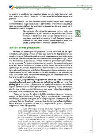 Unidad 2 ----- 7
Daniel Prieto Castillo
08 - Planificación, seguimiento y evaluación de proyectos
Instituto de Formación Docente de Virtual Educa
no excluye la posibilidad de otras alternativas, pero les pedimos que en cada
caso reflexionen a fondo sobre las condiciones de viabilidad de lo que em-
prendan.
Por lo tanto, a los fines de este curso no nos lanzaremos a una investiga-
ción como la que exige una evaluación completa de una institución educativa.
Algo semejante está fuera del alcance de una persona o de un grupo de parti-
cipantes en nuestro postgrado.
Necesitamos información para conocer y comprender me-
jor el problema y para identificar las posibilidades y limita-
ciones que tendremos a la hora de intentar el diseño y la
puesta en marcha de un entorno virtual. Buscaremos reunir
información a escala de nuestro problema y de nuestro pro-
yecto. El problema nos orientará en esa búsqueda.
¿Desde dónde preguntar?
“Primero las cosas que son primeras”, decía hace más de 23 siglos
Aristóteles. ¿Qué es lo primero en todo este camino del diagnóstico? Desde
dónde preguntar. Y el desde dónde en nuestro caso es desde un problema que
trataremos de solucionar a través de un entorno virtual de aprendizaje. Lo cual
nos desencadena en cascada una serie de cuestiones que marcan la orientación
de las preguntas. Porque en el postgrado un entorno de aprendizaje ha sido
caracterizado de determinada manera, a partir de una forma de concebir el
aprendizaje, de un modo de comprender la comunicación, de un llamado cons-
tante a la colaboración, de un énfasis en la evaluación de proyectos y de formas
alternativas de llevarla en la relación con las y los estudiantes, de una determi-
nada concepción de las herramientas tecnológicas, de una mirada distinta so-
bre la forma de llevar la tutoría…
Colegas, no podemos preguntar sin partir de todo ese recorri-
do realizado en el postgrado que, en definitiva, ha sido un recorrido
pedagógico. Y todo esto vale tanto para el modelo de enseñanza aprendizaje
vigente en la institución, como para la forma de pensar y utilizar las tecnolo-
gías. Es esto lo que necesitamos conocer para luego realizar la prospectiva y
dar todos los pasos necesarios para proyectar.
Paso a un ejemplo En febrero de 2006 coordinamos con un grupo de
colegas de Radio Nederland Training Centre, un taller de e- Learning en la
Universidad Javeriana de Bogotá, en el cual participaron alrededor de 40 do-
centes de distintas disciplinas y carreras. Cuando planteamos la posibilidad de
llevar adelante programas de ese tipo, surgieron del grupo reflexiones
diagnósticas como las siguientes:
“…hasta ahora sigue el peso de la clase magistral; hay un corte
entre los laboratorios de informática y las aulas; nos movemos en am-
bientes tecnológicos y no tecnológicos, nadie toma en cuenta el tiem-
po que significa incorporar una asignatura a la plataforma; que un pro-
fesor se mueva en una plataforma, es posible, pero hay una cuestión
cultural, los profesores no han nacido con una computadora bajo el
brazo como los estudiantes, esto significa inseguridad, cuando uno
maneja sus clases construye una manera de narrar, con sus suspensos,
sus cierres, pero con el mundo virtual uno no sabe contar de otro
modo, una forma nueva que tiene otros órdenes, otros suspensos,
otros modos de comunicarse”
 
