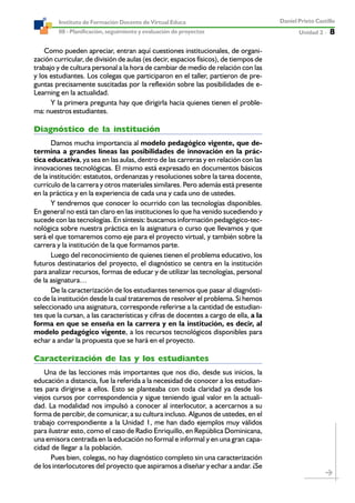 Unidad 2 ----- 8
Daniel Prieto Castillo
08 - Planificación, seguimiento y evaluación de proyectos
Instituto de Formación Docente de Virtual Educa
Como pueden apreciar, entran aquí cuestiones institucionales, de organi-
zación curricular, de división de aulas (es decir, espacios físicos), de tiempos de
trabajo y de cultura personal a la hora de cambiar de medio de relación con las
y los estudiantes. Los colegas que participaron en el taller, partieron de pre-
guntas precisamente suscitadas por la reflexión sobre las posibilidades de e-
Learning en la actualidad.
Y la primera pregunta hay que dirigirla hacia quienes tienen el proble-
ma: nuestros estudiantes.
Diagnóstico de la institución
Damos mucha importancia al modelo pedagógico vigente, que de-
termina a grandes líneas las posibilidades de innovación en la prác-
tica educativa, ya sea en las aulas, dentro de las carreras y en relación con las
innovaciones tecnológicas. El mismo está expresado en documentos básicos
de la institución: estatutos, ordenanzas y resoluciones sobre la tarea docente,
currículo de la carrera y otros materiales similares. Pero además está presente
en la práctica y en la experiencia de cada una y cada uno de ustedes.
Y tendremos que conocer lo ocurrido con las tecnologías disponibles.
En general no está tan claro en las instituciones lo que ha venido sucediendo y
sucede con las tecnologías. En síntesis: buscamos información pedagógico-tec-
nológica sobre nuestra práctica en la asignatura o curso que llevamos y que
será el que tomaremos como eje para el proyecto virtual, y también sobre la
carrera y la institución de la que formamos parte.
Luego del reconocimiento de quienes tienen el problema educativo, los
futuros destinatarios del proyecto, el diagnóstico se centra en la institución
para analizar recursos, formas de educar y de utilizar las tecnologías, personal
de la asignatura…
De la caracterización de los estudiantes tenemos que pasar al diagnósti-
co de la institución desde la cual trataremos de resolver el problema. Si hemos
seleccionado una asignatura, corresponde referirse a la cantidad de estudian-
tes que la cursan, a las características y cifras de docentes a cargo de ella, a la
forma en que se enseña en la carrera y en la institución, es decir, al
modelo pedagógico vigente, a los recursos tecnológicos disponibles para
echar a andar la propuesta que se hará en el proyecto.
Caracterización de las y los estudiantes
Una de las lecciones más importantes que nos dio, desde sus inicios, la
educación a distancia, fue la referida a la necesidad de conocer a los estudian-
tes para dirigirse a ellos. Esto se planteaba con toda claridad ya desde los
viejos cursos por correspondencia y sigue teniendo igual valor en la actuali-
dad. La modalidad nos impulsó a conocer al interlocutor, a acercarnos a su
forma de percibir, de comunicar, a su cultura incluso. Algunos de ustedes, en el
trabajo correspondiente a la Unidad 1, me han dado ejemplos muy válidos
para ilustrar esto, como el caso de Radio Enriquillo, en República Dominicana,
una emisora centrada en la educación no formal e informal y en una gran capa-
cidad de llegar a la población.
Pues bien, colegas, no hay diagnóstico completo sin una caracterización
de los interlocutores del proyecto que aspiramos a diseñar y echar a andar. ¿Se
 