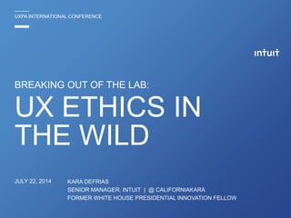 BREAKING OUT OF THE LAB:
KARA DEFRIAS
SENIOR MANAGER, INTUIT | @ CALIFORNIAKARA
FORMER WHITE HOUSE PRESIDENTIAL INNOVATION FELLOW
UXPA INTERNATIONAL CONFERENCE
UX ETHICS IN
THE WILD
JULY 22, 2014
 