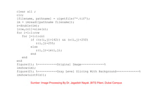 clear all ;
clc;
[filename, pathname] = uigetfile('*.tif');
im = imread([pathname filename]);
z=double(im);
[row,col]=size(z);
for i=1:1:row
for j=1:1:col
if ((z(i,j)>142)) && (z(i,j)<250)
z(i,j)=255;
else
z(i,j)=im(i,j);
end
end
end
figure(1); %-----------Original Image-------------%
imshow(im);
figure(2); %-----------Gray Level Slicing With Background-------------%
imshow(uint8(z));
Sumber: Image Processing By Dr. Jagadish Nayak ,BITS Pilani, Dubai Campus
 