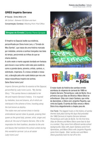 Sábado
                                                                                                       Saturday



GRES Império Serrano
8ª Escola - Entre 3h52 e 4h
8th School - Between 03:52am and 4am
Concentração: Correios | Meeting Point: Post Office




Sinopse do Enredo | Samba Theme Synopsis


O Império na Sapucaí exalta sua essência,
personificada por Dona Ivone Lara, o “Enredo do
Meu Samba”, que nasce de uma história marcada
por melodias, amores e sonhos trançados nas teias
do tempo, percorrendo as trilhas do que se
chama destino.
A corte veste o manto sagrado bordado em fantasia
para louvar a sua rainha e abre alas para exaltá-la
como a grande dama, pioneira, artista, cantora, e,
sobretudo, imperiana. É a nossa verdade e nossa
raiz, a devoção pela arte e pela beleza que nos une
nesse maravilhoso Império de sonhos.
Salve Dona Ivone Lara!

imperio Serrano glorifies its essence at the Sapucai,
                                                        O maior duelo da história dos sambas-enredo
personified by Lady ivone Lara’s, “My Samba             aconteceu às vésperas do carnaval de 1968 no
Story.” This samba theme is dedicated to her            Império Serrano: Pernambuco, Leão do Norte. Era a
                                                        primeira vez que Silas de Oliveira e Mano Décio se
life and Imperio Serrano’s history. It is inspired
                                                        enfrentavam. Silas com Joacir Santana, que vinha
by melodies, love and dreams, all of which are          da Aprendizes, e Décio com Jorginho Peçanha, que
interlaced in the scheme of time, traveling along       vinha da Capela. O samba de Silas venceu e Mano
the trail known as destiny.                             Décio tirou elegantemente o chapéu para ele.

The noble men and women dress in fancily                Fun Facts: The biggest rivalry in the history of samba
embroidered sacred robes to parade, praising their      themes took place during the days that preceded
                                                        the 1968 Carnival at império Serrano between
queen as the grand lady, pioneer, artist, singer and,
                                                        Pernambuco and Leão do Norte. For the first time,
above all, the soul of Imperio Serrano. She is the      Silas de Oliveira and Mano décio came face to face
inspiration for their tradition, devotion to the arts   in a contest. They came from different samba school
                                                        backgrounds; Silas with Joacir Santana came from
and beauty that maintains the school united during
                                                        Aprendizes, and Mano décio with Jorginho Peçanha
this wonderful carnival. Let us all salute              came from Capela. Silas’ samba won and Mano
Lady ivone Lara!                                        décio gracefully took his hat off to him.
 