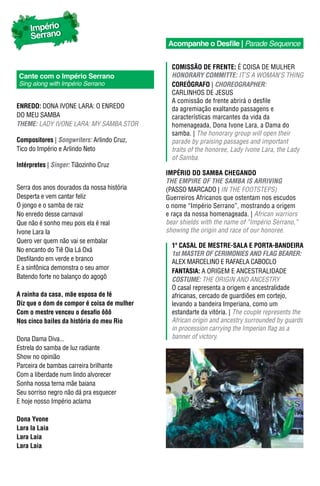 Império
     Serrano
                                            Acompanhe o Desfile | Parade Sequence


                                              ComIssão dE FrEntE: É COISA DE MULHER
Cante com o Império Serrano                   hONORARY COmmITTe: IT’S A WOMAN’S THING
Sing along with Império Serrano               CorEógraFo | ChOReOGRApheR:
                                              CARLINHOS DE JESUS
                                              A comissão de frente abrirá o desfile
EnrEdo: DONA IVONE LARA: O ENREDO             da agremiação exaltando passagens e
DO MEU SAMBA                                  características marcantes da vida da
Theme: LAdy iVONE LARA: My SAMBA STOR         homenageada, Dona Ivone Lara, a Dama do
                                              samba. | The honorary group will open their
Compositores | Songwriters: Arlindo Cruz,     parade by praising passages and important
Tico do Império e Arlindo Neto                traits of the honoree, Lady Ivone Lara, the Lady
                                              of Samba.
Intérpretes | Singer: Tiãozinho Cruz
                                            ImPÉrIo do samba ChEgando
                                            The empIRe OF The SAmBA IS ARRIVING
Serra dos anos dourados da nossa história   (PASSO MARCADO | IN THE FOOTSTEPS)
Desperta e vem cantar feliz                 Guerreiros Africanos que ostentam nos escudos
O jongo e o samba de raiz                   o nome “Império Serrano”, mostrando a origem
No enredo desse carnaval                    e raça da nossa homenageada. | African warriors
Que não é sonho meu pois ela é real         bear shields with the name of “império Serrano,”
Ivone Lara Ia                               showing the origin and race of our honoree.
Quero ver quem não vai se embalar
                                              1º Casal dE mEstrE-sala E Porta-bandEIra
No encanto do Tiê Oia Lá Oxá
                                              1st mASTeR OF CeRImONIeS AND FLAG BeAReR:
Desfilando em verde e branco                  ALEX MARCELINO E RAFAELA CABOCLO
E a sinfônica demonstra o seu amor
                                              FantasIa: A ORIGEM E ANCESTRALIDADE
Batendo forte no balanço do agogô             COSTUme: THE ORIGIN AND ANCESTRY
                                              O casal representa a origem e ancestralidade
A rainha da casa, mãe esposa de fé            africanas, cercado de guardiões em cortejo,
Diz que o dom de compor é coisa de mulher     levando a bandeira Imperiana, como um
Com o mestre venceu o desafio ôôô             estandarte da vitória. | The couple represents the
Nos cinco bailes da história do meu Rio       African origin and ancestry surrounded by guards
                                              in procession carrying the imperian flag as a
Dona Dama Diva...                             banner of victory.
Estrela do samba de luz radiante
Show no opinião
Parceira de bambas carreira brilhante
Com a liberdade num lindo alvorecer
Sonha nossa terna mãe baiana
Seu sorriso negro não dá pra esquecer
E hoje nosso Império aclama

Dona Yvone
Lara Ia Laia
Lara Laia
Lara Laia
 