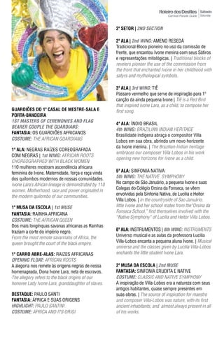 Sábado
                                                                                                     Saturday



                                                      2º sEtor | 2ND SeCTION

                                                      2ª ala | 2nd WING: AMENO RESEDÁ
                                                      Tradicional Bloco pioneiro no uso da comissão de
                                                      frente, que encantou Ivone menina com seus Sátiros
                                                      e representações mitológicas. | Traditional blocks of
                                                      revelers pioneer the use of the commission from
                                                      the front that enchanted Ivone in her childhood with
                                                      satyrs and mythological symbols.

                                                      3ª ala | 3rd WING: TIÊ
                                                      Pássaro vermelho que serve de inspiração para 1º
                                                      canção da ainda pequena Ivone | Tiê is a Red Bird
                                                      that inspired Ivone Lara, as a child, to compose her
GUARDIÕES DO 1º CASAL DE MESTRE-SALA E                first song.
Porta-bandEIra
1ST mASTeRS OF CeRemONIeS AND FLAG
                                                      4ª ala: íNDIO BRASIL
BeAReR COUpLe The GUARDIANS:
                                                      4th WING: BRAzILIAN INDIAN HERITAGE
FantasIa: OS GUARDIÕES AFRICANOS
                                                      Brasilidade indígena abraça o compositor Villa
COSTUme: THE AFRICAN GUARDIANS                        Lobos em sua obra, abrindo um novo horizonte
                                                      da Ivone menina. | The Brazilian-Indian heritage
1ª ala: NEGRAS RAíZES COREOGRAFADA
                                                      embraces our composer Villa Lobos in his work
COM NEGRAS | 1st WING: AFRICAN ROOTS
                                                      opening new horizons for Ivone as a child.
CHOREOGRAPHED WITH BLACK WOMEN
110 mulheres mostram ascendência africana
feminina de Ivone. Maternidade, força e raça vinda    5ª ala: SINFONIA NATIVA
dos quilombos modernos de nossas comunidades.         5th WING: THE NATIVE SYMPHONY
Ivone Lara’s African lineage is demonstrated by 110   No campo de São Januário, a pequena Ivone e suas
women. Motherhood, race and power originated in       Colegas do Colégio Orsina da Fonseca, se vêem
                                                      envolvidas pela Sinfonia Nativa, de Lucilia e Heitor
the modern quilombo of our communities.
                                                      Villa Lobos. | in the countryside of Sao Januário,
1ª MUSA DA ESCOLA | 1st mUSe                          little Ivone and her school mates from the“Orsina da
                                                      Fonseca School,” find themselves involved with the
FantasIa: RAINHA AFRICANA
                                                      “Native Symphony” of Lucilia and Heitor Villa Lobos.
COSTUme: THE AFRICAN QUEEN
Dos mais longínquas savanas africanas as Rainhas
traziam a corte do império negro.                     6ª ala: INSTRUMENTOS | 6th WING: INSTRUMENTS
From the most remote savannahs of Africa, the         Universo musical e as aulas da professora Lucilia
queen brought the court of the black empire.          Villa-Lobos encanta a pequena aluna Ivone. | Musical
                                                      universe and the classes given by Lucilia Villa-Lobos
1º Carro abrE-alas: RAIZES AFRICANAS                  enchants the little student Ivone Lara.
OpeNING FLOAT: AFRICAN ROOTS
A alegoria nos remete às origens negras de nossa      2ª MUSA DA ESCOLA | 2nd mUSe
homenageada, Dona Ivone Lara, neta de escravos.       FantasIa: SINFONIA ERUDITA E NATIVE
The allegory refers to the black origins of our       COSTUme: CLASSIC AND NATIVE SYMPHONY
honoree Lady Ivone Lara, granddaughter of slaves.     A inspiração de Villa-Lobos era a natureza com seus
                                                      antigos habitantes, quase sempre presentes em
DESTAqUE: PAULO SANTI                                 suas obras. | The source of inspiration for maestro
FantasIa: áFRICA E SUAS ORIGENS                       and composer Villa-Lobos was nature, with its first
hIGhLIGhT: PAULO SANTINI                              ancient inhabitants, and almost always present in all
COSTUme: AFRICA AND ITS ORIGI                         of his works.
 