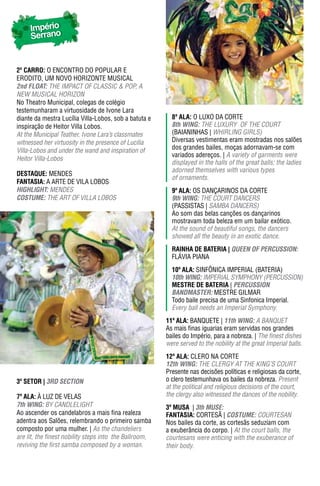 Império
     Serrano


2º Carro: O ENCONTRO DO POPULAR E
ERODITO, UM NOVO HORIZONTE MUSICAL
2nd FLOAT: THE IMPACT OF CLASSIC & POP, A
NEW MUSICAL HORIzON
No Theatro Municipal, colegas de colégio
testemunharam a virtuosidade de Ivone Lara
diante da mestra Lucília Villa-Lobos, sob a batuta e      8ª ala: O LUXO DA CORTE
inspiração de Heitor Villa Lobos.                         8th WING: THE LUXURY OF THE COURT
At the Municipal Teather, Ivone Lara’s classmates         (BAIANINHAS | WHIRLING GIRLS)
witnessed her virtuosity in the presence of Lucilia       Diversas vestimentas eram mostradas nos salões
Villa-Lobos and under the wand and inspiration of         dos grandes bailes, moças adornavam-se com
                                                          variados adereços. | A variety of garments were
Heitor Villa-Lobos
                                                          displayed in the halls of the great balls; the ladies
                                                          adorned themselves with various types
DESTAqUE: MENDES
                                                          of ornaments.
FantasIa: A ARTE DE VILA LOBOS
hIGhLIGhT: MENDES                                         9ª ala: OS DANÇARINOS DA CORTE
COSTUme: THE ART OF VILLA LOBOS                           9th WING: THE COURT DANCERS
                                                          (PASSISTAS | SAMBA DANCERS)
                                                          Ao som das belas canções os dançarinos
                                                          mostravam toda beleza em um bailar exótico.
                                                          At the sound of beautiful songs, the dancers
                                                          showed all the beauty in an exotic dance.
                                                          raInha dE batErIa | QUeeN OF peRCUSSION:
                                                          FLáVIA PIANA
                                                          10ª ala: SINFÔNICA IMPERIAL (BATERIA)
                                                          10th WING: IMPERIAL SYMPHONY (PERCUSSION)
                                                          mEstrE dE batErIa | peRCUSSION
                                                          BANDmASTeR: MESTRE GILMAR
                                                          Todo baile precisa de uma Sinfonica Imperial.
                                                          Every ball needs an Imperial Symphony.
                                                        11ª ala: BANQUETE | 11th WING: A BANQUET
                                                        As mais finas iguarias eram servidas nos grandes
                                                        bailes do Império, para a nobreza. | The finest dishes
                                                        were served to the nobility at the great Imperial balls.
                                                        12ª ala: CLERO NA CORTE
                                                        12th WING: THE CLERGY AT THE KING’S COURT
                                                        Presente nas decisões políticas e religiosas da corte,
3º sEtor | 3RD SeCTION                                  o clero testemunhava os bailes da nobreza. Present
                                                        at the political and religious decisions of the court,
7ª ala: À LUZ DE VELAS                                  the clergy also witnessed the dances of the nobility.
7th WING: BY CANDLELIGHT                                3ª MUSA | 3th mUSe:
Ao ascender os candelabros a mais fina realeza          FantasIa: CORTESÃ | COSTUme: COURTESAN
adentra aos Salões, relembrando o primeiro samba        Nos bailes da corte, as cortesãs seduziam com
composto por uma mulher. | As the chandeliers           a exuberância do corpo. | At the court balls, the
are lit, the finest nobility steps into the Ballroom,   courtesans were enticing with the exuberance of
reviving the first samba composed by a woman.           their body.
 