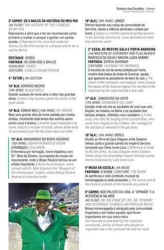 Sábado
                                                                                                           Saturday



3º CARRO: OS 5 BAILES DA HISTÓRIA DO MEU RIO               16ª ala | 16th WING: JONGO
3th FLOAT: THE HISTORY OF THE 5 DANCES                     Ritmos tocando nas rodas da comunidade da
OF MY RIO                                                  Serrinha, desde a infância admirado e citado por
Representa a obra que a fez ser reconhecida como           Ivone. | Jongo is a rhythm played at samba reunions
primeira a mulher a compor e ganhar um samba               in the Serrinha community. Ivone admired and cited
enredo. | Represents the work that made her                this since her youth.
famous as the first woman to compose and to win a
samba theme.                                                 2º Casal dE mEstrE-sala E Porta-bandEIra
                                                             2nd mASTeRS OF CeRemONY AND FLAG BeAReR:
DESTAqUE: DIOGO                                              MARCELO DA SILVA E MAURA LUIZA SABINO
FantasIa: AO SOM DOS 5 BAILES                                FantasIa: SEREIA GUIOMAR
hIGhLIGhT: diOGO                                             COSTUme: GUIOMAR THE MERMAID
COSTUme: 5 BALLS SOUNDTRACKS                                 O encanto da voz de sereia cantada por Ivone,
                                                             mostra toda beleza da lenda de Guiomar, aquela
4 º sEtor | 4th SeCTION                                      que apaixona os pescadores da beira do cais. | The
                                                             charm of the mermaid’s voice sang by Ivone conveys
13ª ala: SORRISO NEGRO                                       the beauty of the Guiomar legend, the one that all the
13th WING: BLACK SMILE                                       fishermen by the waterfront fall in love with.
Grande sucesso de Ivone abre o setor das grandes
obras. | Ivone’s big success opens the sector of her       17ª ala: CANDEEIRO DA VOVÓ
great works.                                               17th WING: GRANDMA’S OIL LAMP
                                                           Canção onde ela cita as saudades de vovó que veio
14ª ala: SONHO MEU |14th WING: MY DREAM                    Angola, se instalou na Bahia e as saudades dos
Mais uma grande obra de Ivone cantada por muitos           tempos antigos, refletidos num candeeiro. | In this
artistas, mostrando toda leveza dos sonhos assim           song, she cites the longing of her grandmother, who
como o azul e branco. | Another great masterpiece by       came from Angola to live in Bahia. Her nostalgia of
Ivone, sang by a number of artists, shows all the levity   the old days is reflected in the gas lamp.
of such dreams just like the colors blue and white.
                                                           18ª ala | 18th WING: ORFEU
  15ª ala: IMAGINáRIO DO BISPO ROSáRIO                     Alusão ao filme de Caca Diegues onde Caetano
  15th WING: BISHOP ROSARIO’S VISION                       Veloso canta o grande samba do Império Serrano
  (CRIANÇAS | CHILDREN)                                    composto por Dona Ivone Lara. | Reference is made
  Enfermeira por formação, Ivone trabalhou com             to the film Orfeu, by Caca diegues where Caetano
  Drª. Nise da Silveira, na proposta do museu do           Veloso sings the remarkable Imperio Serrano samba
  inconsciente, onde o Bispo Rosário tornou-se um          theme composed by Lady Ivone Lara
  artista importante. | Nurse by profession, Ivone
  worked with Dr. Nise Silveira in the “Museum of          4ª MUSA DA ESCOLA | 4th mUSe
  the unconscious” project, where Bishop Rosário           FantasIa: O SHOW | COSTUme: THE SHOW
  became an important artist.                              As partituras e todo conteúdo musical da
                                                           homenageada ai estão presentes. | The scores and all
                                                           the musical contents of the honoree are present.

                                                           4º Carro: NOS PALCOS DA VIDA, A “OPINIÃO” E A
                                                           REFERÊNCIA NA MPB
                                                           4th FLOAT: ON THE STAGE OF LIFE, AN “OPINION”
                                                           AND REFERENCE TO BRAzILIAN POPULAR MUSIC
                                                           Nossa homenageada é abraçada pela comunidade
                                                           Imperiana e por todos aqueles que foram
                                                           importantes em sua vida e obra.
                                                           Our honoree is embraced by the Iimperian
                                                           community, and by all those who played an
                                                           important role in her personal life and her work.
 