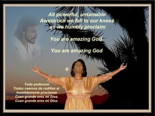 All powerful, untamable Awestruck we fall to our knees as we humbly proclaim You are amazing God You are amazing God Todo poderoso Todos caemos de rodillas al  humildemente proclamar Cuan grande eres mi Dios. Cuan grande eres mi Dios. 