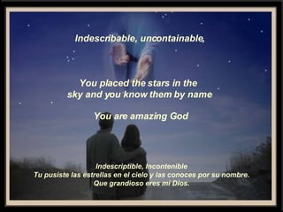 Indescribable, uncontainable, You placed the stars in the  sky and you know them by name You are amazing God Indescriptible, Incontenible Tu pusiste las estrellas en el cielo y las conoces por su nombre. Que grandioso eres mi Dios. 
