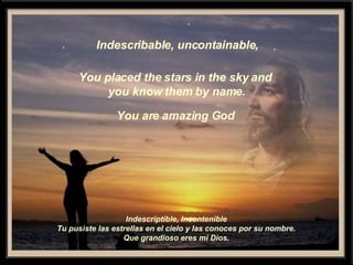 Indescribable, uncontainable, You placed the stars in the sky and you know them by name. You are amazing God Indescriptible, Incontenible Tu pusiste las estrellas en el cielo y las conoces por su nombre. Que grandioso eres mi Dios. 
