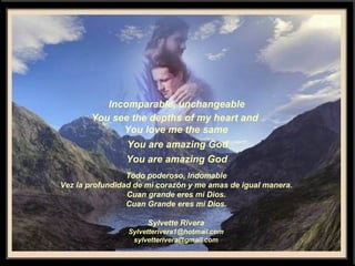 Incomparable, unchangeable You see the depths of my heart and  You love me the same You are amazing God You are amazing God  Todo poderoso, Indomable Vez la profundidad de mi corazón y me amas de igual manera. Cuan grande eres mi Dios. Cuan Grande eres mi Dios. Sylvette Rivera [email_address] [email_address] 