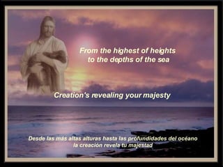 From the highest of heights  to the depths of the sea Creation's revealing your majesty Desde las más altas alturas hasta las profundidades del océano la creación revela tu majestad 