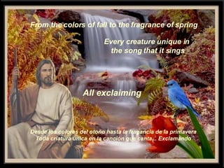 From the colors of fall to the fragrance of spring Every creature unique in the song that it sings All  exclaiming Desde los colores del otoño hasta la fragancia de la primavera Toda criatura única en la canción que canta... Exclamando 