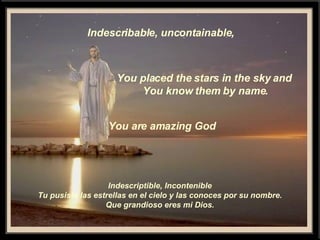 Indescribable, uncontainable, You placed the stars in the sky and You know them by name. You are amazing God Indescriptible, Incontenible Tu pusiste las estrellas en el cielo y las conoces por su nombre. Que grandioso eres mi Dios. 