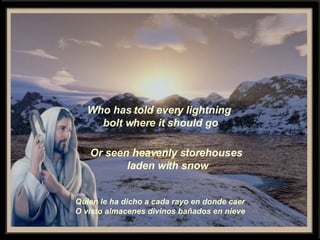 Who has told every lightning bolt where it should go Or seen heavenly storehouses laden with snow Quien le ha dicho a cada rayo en donde caer O visto almacenes divinos bañados en nieve 