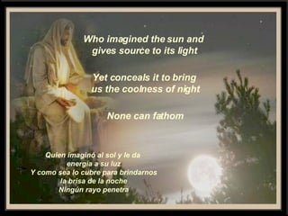 Who imagined the sun and gives source to its light Yet conceals it to bring us the coolness of night None can fathom Quien imaginó al sol y le da  energía a su luz Y como sea lo cubre para brindarnos la brisa de la noche Ningún rayo penetra 