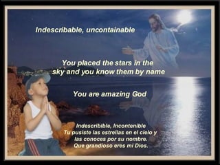 Indescribable, uncontainable You placed the stars in the  sky and you know them by name You are amazing God Indescribible, Incontenible Tu pusiste las estrellas en el cielo y  las conoces por su nombre. Que grandioso eres mi Dios. 