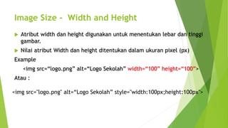Image Size - Width and Height
 Atribut width dan height digunakan untuk menentukan lebar dan tinggi
gambar.
 Nilai atribut Width dan height ditentukan dalam ukuran pixel (px)
Example
<img src=“logo.png” alt=“Logo Sekolah” width=“100” height=“100”>
Atau :
<img src="logo.png" alt=“Logo Sekolah” style="width:100px;height:100px">
 