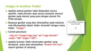 Images in Another Folder
 Apabila alamat gambar tidak disebutkan secara
spesifik, maka browser akan secara otomatis mencari
gambar pada alamat yang sama dengan alamat file
HTML berada.
 Biasanya gambar yang akan ditampilkan pada halaman
web dikumpulkan dalam folder tersendiri dengan nama
folder “images”
 Contoh penulisan:
<img src=“images/logo.png” alt=“Logo Sekolah”
width=“100” height=“100”>
 Apabila browser tidak menemukan gambar yang
dimaksud, maka akan ditampilkan “broken link icon”
seperti gambar di samping:
 