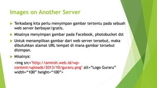 Images on Another Server
 Terkadang kita perlu menyimpan gambar tertentu pada sebuah
web server berbayar/gratis.
 Misalnya menyimpan gambar pada Facebook, photobucket dst
 Untuk menampilkan gambar dari web server tersebut, maka
dibutuhkan alamat URL tempat di mana gambar tersebut
disimpan.
 Misalnya:
<img src="http://amiroh.web.id/wp-
content/uploads/2013/10/guraru.png" alt=“Logo Guraru”
width=“100” height=“100”>
 