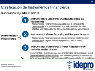 Clasificación de Instrumentos Financieros
10
Clasificación bajo NIC 39 (2011):
1 Instrumentos Financieros mantenidos hasta su
1 vencimiento
Instrumentos Financieros con pagos fijos o vencimiento
determinado, y la entidad que los posee tiene la intención
efectiva y la capacidad de conservarlos hasta su vencimiento
Instrumentos
Financieros
2 Instrumentos Financieros disponibles para la venta
Instrumentos Financieros que en un momento posterior a su
adquisición u origen fueron designados para la venta
3 Instrumentos Financieros a Valor Razonable con
cambios en Resultados
adquisición u origen, fueron designados para la venta
Instrumentos Financieros que son mantenidos para negociar, o que
desde el reconocimiento inicial, han sido designados por la entidad
para ser contabilizados al valor razonable con cambios en resultados.
Fernando Romero M.
fernando.romero@idepro.edu.ec
 