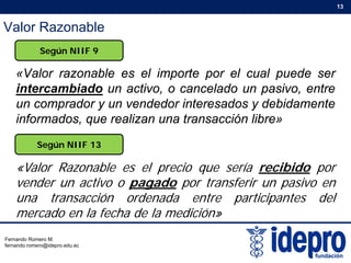 Valor Razonable
13
«Valor razonable es el importe por el cual puede ser
Según NIIF 9
«Valor razonable es el importe por el cual puede ser
intercambiado un activo, o cancelado un pasivo, entre
un comprador y un vendedor interesados y debidamente
informados, que realizan una transacción libre»
Según NIIF 13
«Valor Razonable es el precio que sería recibido por
vender un activo o pagado por transferir un pasivo enp g p p
una transacción ordenada entre participantes del
mercado en la fecha de la medición»
Fernando Romero M.
fernando.romero@idepro.edu.ec
 