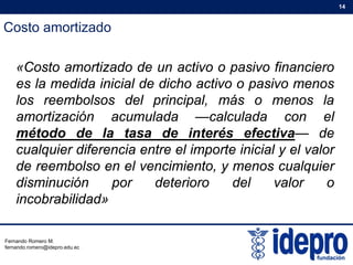 Costo amortizado
14
«Costo amortizado de un activo o pasivo financiero
es la medida inicial de dicho activo o pasivo menos
los reembolsos del principal, más o menos la
ti ió l d l l d lamortización acumulada —calculada con el
método de la tasa de interés efectiva— de
cualquier diferencia entre el importe inicial y el valorcualquier diferencia entre el importe inicial y el valor
de reembolso en el vencimiento, y menos cualquier
disminución por deterioro del valor op
incobrabilidad»
Fernando Romero M.
fernando.romero@idepro.edu.ec
 