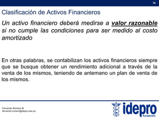Clasificación de Activos Financieros
16
Un activo financiero deberá medirse a valor razonable
si no cumple las condiciones para ser medido al costo
amortizado
En otras palabras, se contabilizan los activos financieros siempre
que se busque obtener un rendimiento adicional a través de laque se busque obtener un rendimiento adicional a través de la
venta de los mismos, teniendo de antemano un plan de venta de
los mismos.
Fernando Romero M.
fernando.romero@idepro.edu.ec
 