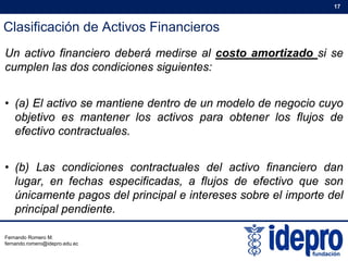 Clasificación de Activos Financieros
17
Un activo financiero deberá medirse al costo amortizado si se
cumplen las dos condiciones siguientes:
• (a) El activo se mantiene dentro de un modelo de negocio cuyo
objetivo es mantener los activos para obtener los flujos de
efectivo contractuales.
• (b) Las condiciones contractuales del activo financiero dan
lugar, en fechas especificadas, a flujos de efectivo que song , p , j q
únicamente pagos del principal e intereses sobre el importe del
principal pendiente.
Fernando Romero M.
fernando.romero@idepro.edu.ec
 