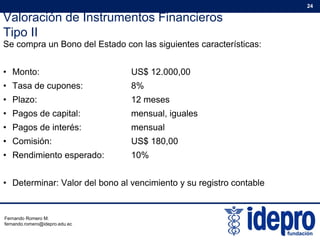 Valoración de Instrumentos Financieros
Tipo II
24
Tipo II
Se compra un Bono del Estado con las siguientes características:
M US$ 12 000 00• Monto: US$ 12.000,00
• Tasa de cupones: 8%
• Plazo: 12 meses
• Pagos de capital: mensual, iguales
• Pagos de interés: mensual
• Comisión: US$ 180,00
• Rendimiento esperado: 10%
• Determinar: Valor del bono al vencimiento y su registro contable
Fernando Romero M.
fernando.romero@idepro.edu.ec
 