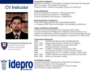 CV Instructor
Curriculum Académico
Ingeniero en Finanzas - Universidad Tecnológica Empresarial de Guayaquil
M.Sc. Economía - Universidad de Guayaquil
Diploma en NIIF - Instituto Tecnológico Superior de Monterrey
3
Cursos Realizados
Curso de Valoración de Empresas - IDE Business School
Curso de Evaluación de Proyectos - ICHE-ESPOL
Curso de Formulación de Proyectos - CORPEI-ONU
Reconocimientos AcadémicosReconocimientos Académicos
UTEG 2005: Mejor graduado de la especialidad Finanzas
U. Guayaquil 2009: Mejor tesis de grado, recomendada su publicación
Logros Académicos destacados
Instructor de la Superintendencia de Compañías del Ecuadorp p
Co-autor del Manual de Obligaciones Tributarias (Hansen-Holm & Co.)
Profesor de Tributación a nivel de postgrado en varias universidades del país
Profesor invitado de Valoración de Empresas en maestría de U. ESAN (Perú)
Curriculum Profesional
2005 - CONSULTOR FINANCIERO INDEPENDIENTE
2011 - 2012 Hansen-Holm Partners: Gerente de Consultoría
2010 - 2011 CORPEI: Administrador de Inversiones FDE
2009 - Roadmak Solutions: Consultor
2008 - 2010 CORPEI: Coordinador de Inversiones FDE
2008 Constructora Conalba: Consultor reestructurador2008 Constructora Conalba: Consultor reestructurador
2005 - Hansen-Holm & Co.: Consultor asociado, coautor MOT
2005 - 2007 CORPEI: Miembro de la red de consultores de inversión
2003 - 2004 Romero & Asociados: Auditor
Actividades Actuales
Fernando Romero M.
fernando.romero@idepro.edu.ec
Consultor Financiero especializado en Valoración de Empresas
Profesor universitario a nivel de postgrado
Investigador académico especializado en Costo de Capital
Autor de textos y papers académicos
 