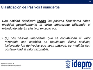 Clasificación de Pasivos Financieros
30
U tid d l ifi á t d l i fi iUna entidad clasificará todos los pasivos financieros como
medidos posteriormente al costo amortizado utilizando el
método de interés efectivo, excepto por:p p
• (a) Los pasivos financieros que se contabilicen al valor
razonable con cambios en resultados. Estos pasivos,
incluyendo los derivados que sean pasivos, se medirán con
posterioridad al valor razonableposterioridad al valor razonable.
Fernando Romero M.
fernando.romero@idepro.edu.ec
 