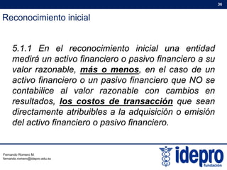 Reconocimiento inicial
36
5 1 1 En el reconocimiento inicial una entidad5.1.1 En el reconocimiento inicial una entidad
medirá un activo financiero o pasivo financiero a su
valor razonable, más o menos, en el caso de un, ,
activo financiero o un pasivo financiero que NO se
contabilice al valor razonable con cambios en
resultados, los costos de transacción que sean
directamente atribuibles a la adquisición o emisión
del activo financiero o pasivo financierodel activo financiero o pasivo financiero.
Fernando Romero M.
fernando.romero@idepro.edu.ec
 