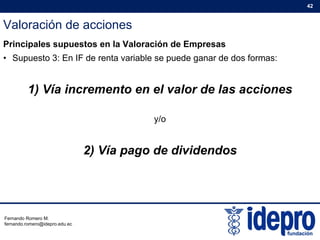 Valoración de acciones
42
Principales supuestos en la Valoración de Empresas
• Supuesto 3: En IF de renta variable se puede ganar de dos formas:
1) Vía incremento en el valor de las acciones
y/o
2) Vía pago de dividendos
Fernando Romero M.
fernando.romero@idepro.edu.ec
 