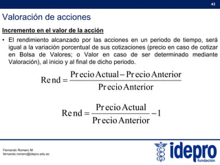 Valoración de acciones
43
Incremento en el valor de la acción
• El rendimiento alcanzado por las acciones en un periodo de tiempo, será
igual a la variación porcentual de sus cotizaciones (precio en caso de cotizarigual a la variación porcentual de sus cotizaciones (precio en caso de cotizar
en Bolsa de Valores; o Valor en caso de ser determinado mediante
Valoración), al inicio y al final de dicho periodo.
AnteriorecioPr
AnteriorecioPrActualecioPr
ndRe


1
A t iiP
ActualecioPr
ndRe 
AnteriorecioPr
Fernando Romero M.
fernando.romero@idepro.edu.ec
 