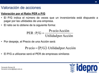Valoración de acciones
44
Valoración por el Ratio PER o P/G
• El P/G indica el número de veces que un inversionista está dispuesto a
pagar por las utilidades de una empresapagar por las utilidades de una empresa.
• El ratio se lo obtiene de la siguiente forma:
AcciónecioPr
G
• Por despeje, el Precio de una Acción será:
AcciónporUtilidad
AcciónecioPr
GP:PER 
Por despeje, el Precio de una Acción será:
/G
  AcciónporUtilidadGPecioPr 
• El P/G a utilizarse será el PER de empresas similares
Fernando Romero M.
fernando.romero@idepro.edu.ec
 