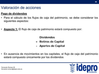 Valoración de acciones
46
Pago de dividendos
• Para el cálculo de los flujos de caja del patrimonio, se debe considerar los
siguientes aspectos:siguientes aspectos:
• Aspecto 1: El flujo de caja de patrimonio estará compuesto por:
Dividendos
+ Retiros de Capital
f
+ Retiros de Capital
- Aportes de Capital
• En ausencia de movimientos en los capitales, el flujo de caja del patrimonio
estará compuesto únicamente por los dividendos
Fernando Romero M.
fernando.romero@idepro.edu.ec
 