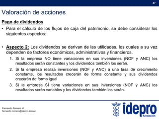 Valoración de acciones
47
Pago de dividendos
• Para el cálculo de los flujos de caja del patrimonio, se debe considerar los
siguientes aspectos:siguientes aspectos:
• Aspecto 2: Los dividendos se derivan de las utilidades, los cuales a su vez
d d d f t ó i d i i t ti fi idependen de factores económicos, administrativos y financieros.
1. Si la empresa NO tiene variaciones en sus inversiones (NOF y ANC) los
resultados serán constantes y los dividendos también los serán.
2 Si l li i i (NOF ANC) d i i2. Si la empresa realiza inversiones (NOF y ANC) a una tasa de crecimiento
constante, los resultados crecerán de forma constante y sus dividendos
crecerán de forma igual
3 Si la empresa SÍ tiene variaciones en sus inversiones (NOF y ANC) los3. Si la empresa SÍ tiene variaciones en sus inversiones (NOF y ANC) los
resultados serán variables y los dividendos también los serán.
Fernando Romero M.
fernando.romero@idepro.edu.ec
 