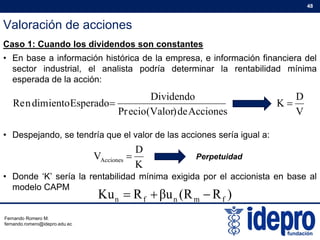Valoración de acciones
48
Caso 1: Cuando los dividendos son constantes
• En base a información histórica de la empresa, e información financiera del
sector industrial el analista podría determinar la rentabilidad mínimasector industrial, el analista podría determinar la rentabilidad mínima
esperada de la acción:
Dividendo
EsperadoientodimnRe 
D
K 
• Despejando, se tendría que el valor de las acciones sería igual a:
Accionesde)Valor(ecioPr
EsperadoientodimnRe 
V
K 
Despejando, se tendría que el valor de las acciones sería igual a:
K
D
VAcciones  Perpetuidad
• Donde ‘K’ sería la rentabilidad mínima exigida por el accionista en base al
modelo CAPM
)RR(uβRKu fmnfn 
Fernando Romero M.
fernando.romero@idepro.edu.ec
 