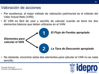 Valoración de acciones
51
• Por excelencia, el mejor método de valoración patrimonial es el método del
Valor Actual Neto (VAN)
• El VAN es fácil de usar y sencillo de calcular cuando se tiene los dos• El VAN es fácil de usar y sencillo de calcular cuando se tiene los dos
elementos básicos que deben utilizarse en el VAN:
1 El Fl j d F d i d
Elementos para
calcular el VAN
1 El Flujo de Fondos apropiado
calcular el VAN
2 La Tasa de Descuento apropiada
• No obstante, encontrar estos dos elementos para calcular el VAN no es nada
sencillo.
Fernando Romero M.
fernando.romero@idepro.edu.ec
 