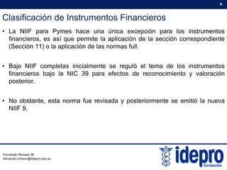 Clasificación de Instrumentos Financieros
9
• La NIIF para Pymes hace una única excepción para los instrumentos
financieros, es así que permite la aplicación de la sección correspondiente
(Sección 11) o la aplicación de las normas full.( ) p
• Bajo NIIF completas inicialmente se reguló el tema de los instrumentos
financieros bajo la NIC 39 para efectos de reconocimiento y valoraciónfinancieros bajo la NIC 39 para efectos de reconocimiento y valoración
posterior.
• No obstante, esta norma fue revisada y posteriormente se emitió la nueva
NIIF 9.
Fernando Romero M.
fernando.romero@idepro.edu.ec
 