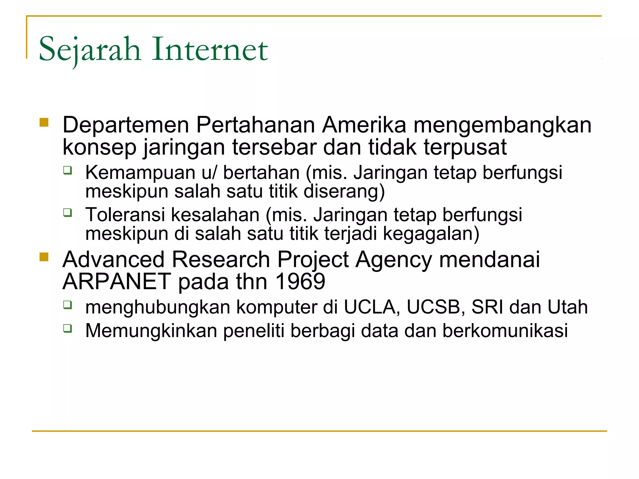 Sejarah Internet
   Departemen Pertahanan Amerika mengembangkan
    konsep jaringan tersebar dan tidak terpusat
       Kemampuan u/ bertahan (mis. Jaringan tetap berfungsi
        meskipun salah satu titik diserang)
       Toleransi kesalahan (mis. Jaringan tetap berfungsi
        meskipun di salah satu titik terjadi kegagalan)
   Advanced Research Project Agency mendanai
    ARPANET pada thn 1969
       menghubungkan komputer di UCLA, UCSB, SRI dan Utah
       Memungkinkan peneliti berbagi data dan berkomunikasi
 