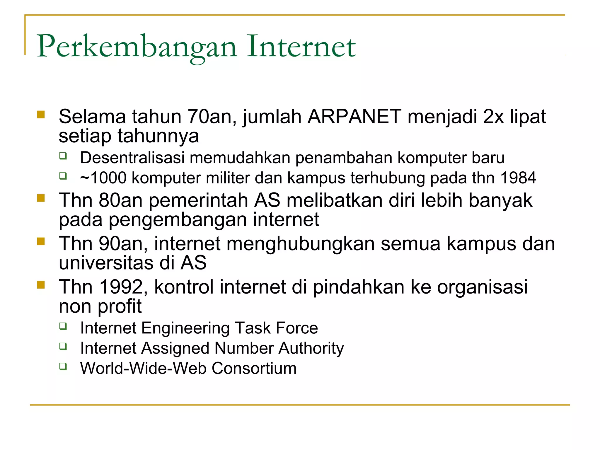 Perkembangan Internet
   Selama tahun 70an, jumlah ARPANET menjadi 2x lipat
    setiap tahunnya
       Desentralisasi memudahkan penambahan komputer baru
       ~1000 komputer militer dan kampus terhubung pada thn 1984
   Thn 80an pemerintah AS melibatkan diri lebih banyak
    pada pengembangan internet
   Thn 90an, internet menghubungkan semua kampus dan
    universitas di AS
   Thn 1992, kontrol internet di pindahkan ke organisasi
    non profit
       Internet Engineering Task Force
       Internet Assigned Number Authority
       World-Wide-Web Consortium
 