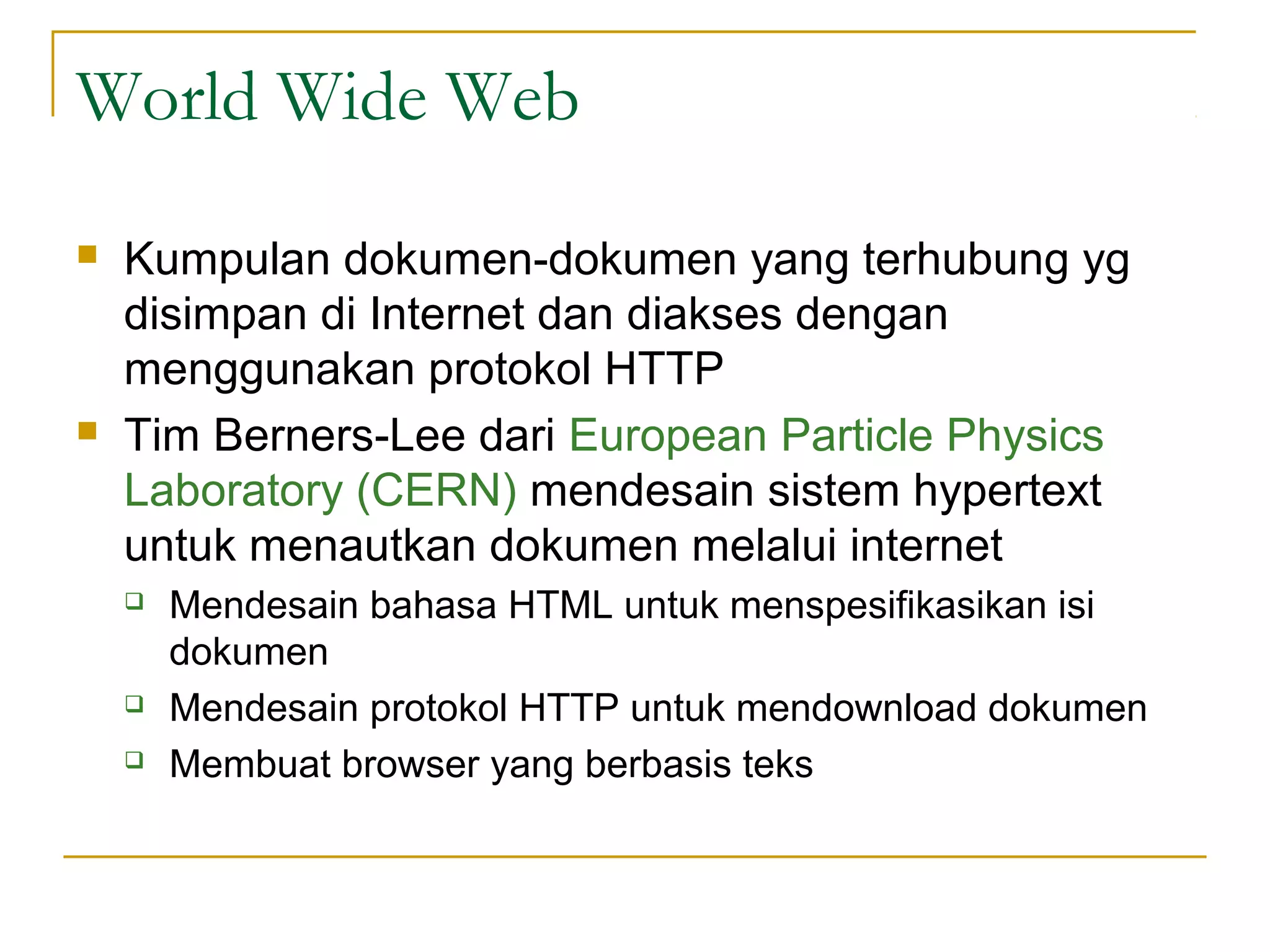 World Wide Web
   Kumpulan dokumen-dokumen yang terhubung yg
    disimpan di Internet dan diakses dengan
    menggunakan protokol HTTP
   Tim Berners-Lee dari European Particle Physics
    Laboratory (CERN) mendesain sistem hypertext
    untuk menautkan dokumen melalui internet
       Mendesain bahasa HTML untuk menspesifikasikan isi
        dokumen
       Mendesain protokol HTTP untuk mendownload dokumen
       Membuat browser yang berbasis teks
 